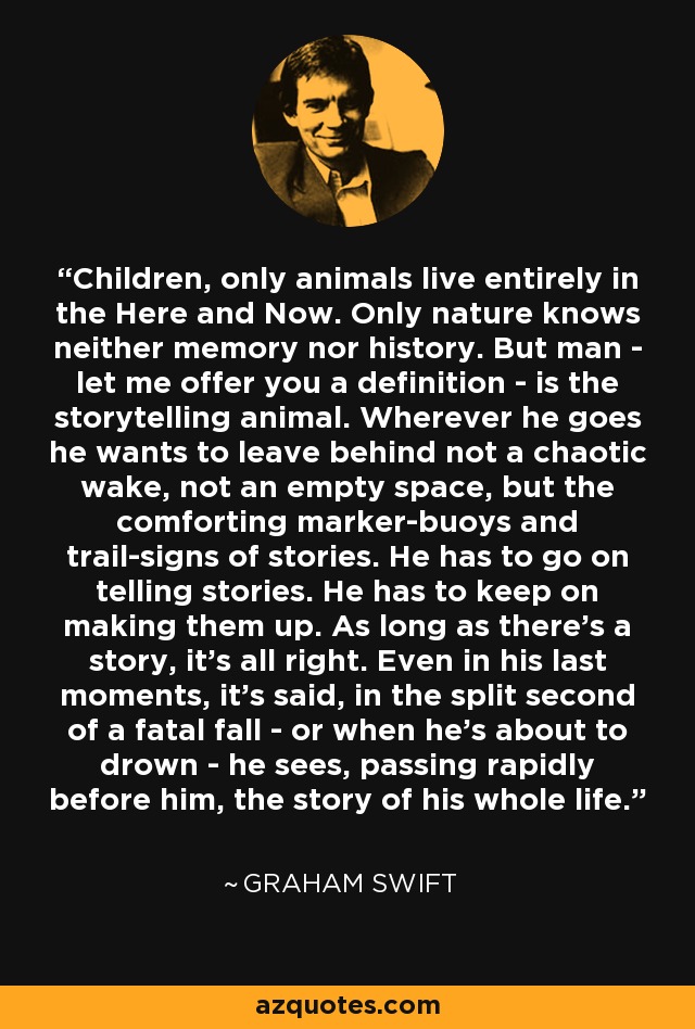 Children, only animals live entirely in the Here and Now. Only nature knows neither memory nor history. But man - let me offer you a definition - is the storytelling animal. Wherever he goes he wants to leave behind not a chaotic wake, not an empty space, but the comforting marker-buoys and trail-signs of stories. He has to go on telling stories. He has to keep on making them up. As long as there's a story, it's all right. Even in his last moments, it's said, in the split second of a fatal fall - or when he's about to drown - he sees, passing rapidly before him, the story of his whole life. - Graham Swift