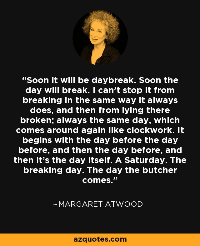 Soon it will be daybreak. Soon the day will break. I can't stop it from breaking in the same way it always does, and then from lying there broken; always the same day, which comes around again like clockwork. It begins with the day before the day before, and then the day before, and then it's the day itself. A Saturday. The breaking day. The day the butcher comes. - Margaret Atwood