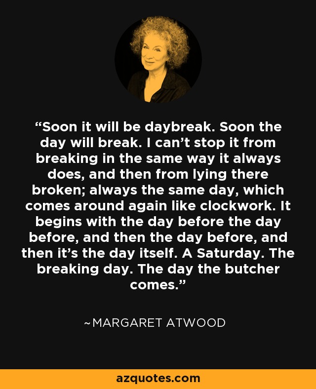 Soon it will be daybreak. Soon the day will break. I can't stop it from breaking in the same way it always does, and then from lying there broken; always the same day, which comes around again like clockwork. It begins with the day before the day before, and then the day before, and then it's the day itself. A Saturday. The breaking day. The day the butcher comes. - Margaret Atwood