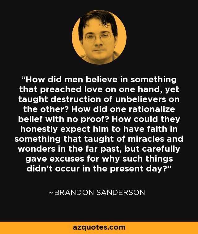 How did men believe in something that preached love on one hand, yet taught destruction of unbelievers on the other? How did one rationalize belief with no proof? How could they honestly expect him to have faith in something that taught of miracles and wonders in the far past, but carefully gave excuses for why such things didn't occur in the present day? - Brandon Sanderson