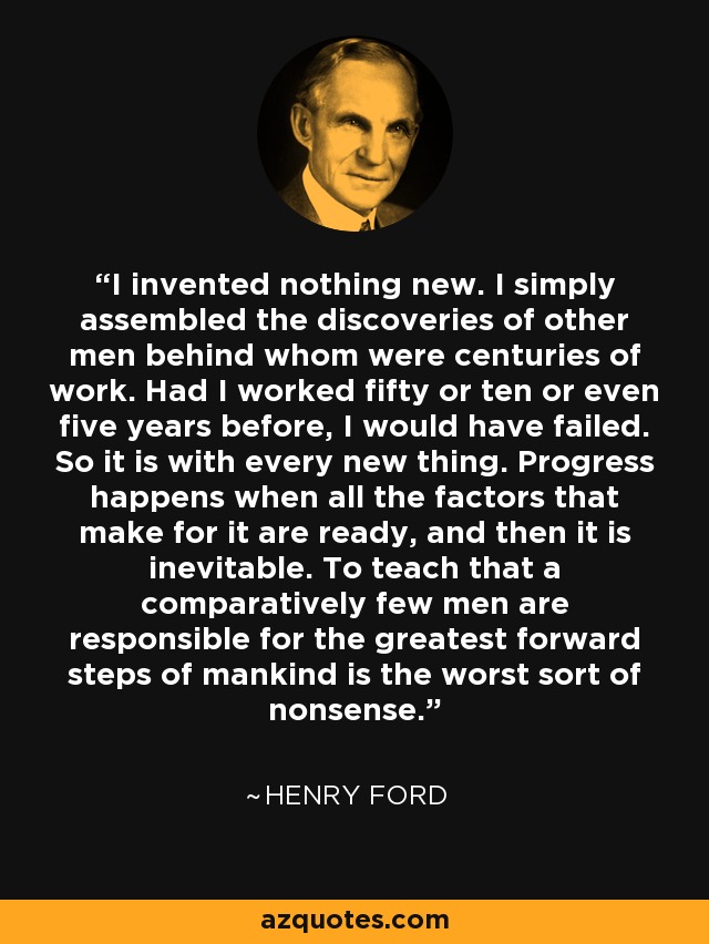 I invented nothing new. I simply assembled the discoveries of other men behind whom were centuries of work. Had I worked fifty or ten or even five years before, I would have failed. So it is with every new thing. Progress happens when all the factors that make for it are ready, and then it is inevitable. To teach that a comparatively few men are responsible for the greatest forward steps of mankind is the worst sort of nonsense. - Henry Ford