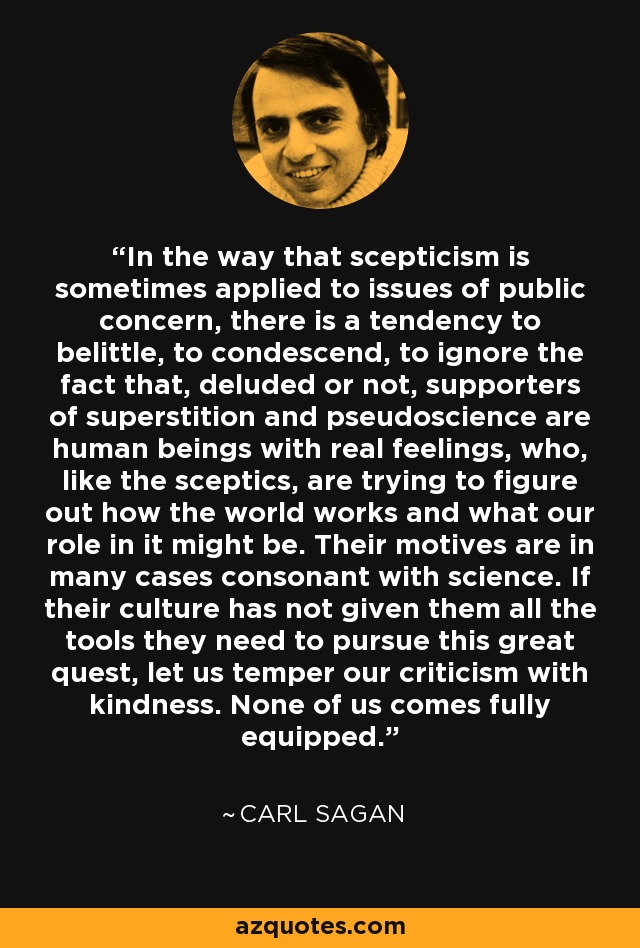 In the way that scepticism is sometimes applied to issues of public concern, there is a tendency to belittle, to condescend, to ignore the fact that, deluded or not, supporters of superstition and pseudoscience are human beings with real feelings, who, like the sceptics, are trying to figure out how the world works and what our role in it might be. Their motives are in many cases consonant with science. If their culture has not given them all the tools they need to pursue this great quest, let us temper our criticism with kindness. None of us comes fully equipped. - Carl Sagan