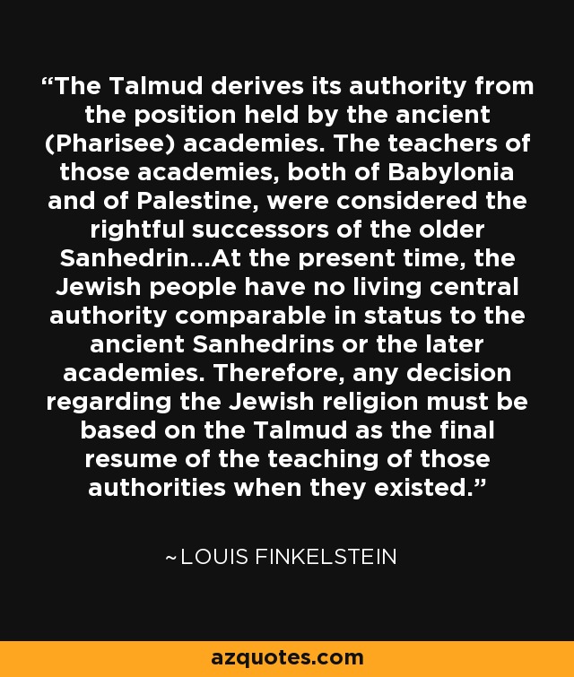 The Talmud derives its authority from the position held by the ancient (Pharisee) academies. The teachers of those academies, both of Babylonia and of Palestine, were considered the rightful successors of the older Sanhedrin...At the present time, the Jewish people have no living central authority comparable in status to the ancient Sanhedrins or the later academies. Therefore, any decision regarding the Jewish religion must be based on the Talmud as the final resume of the teaching of those authorities when they existed. - Louis Finkelstein