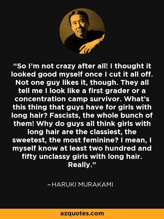 So I'm not crazy after all! I thought it looked good myself once I cut it all off. Not one guy likes it, though. They all tell me I look like a first grader or a concentration camp survivor. What's this thing that guys have for girls with long hair? Fascists, the whole bunch of them! Why do guys all think girls with long hair are the classiest, the sweetest, the most feminine? I mean, I myself know at least two hundred and fifty unclassy girls with long hair. Really. - Haruki Murakami