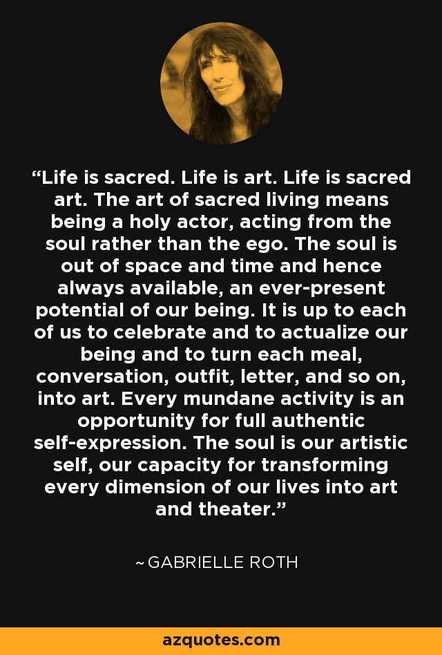 Life is sacred. Life is art. Life is sacred art. The art of sacred living means being a holy actor, acting from the soul rather than the ego. The soul is out of space and time and hence always available, an ever-present potential of our being. It is up to each of us to celebrate and to actualize our being and to turn each meal, conversation, outfit, letter, and so on, into art. Every mundane activity is an opportunity for full authentic self-expression. The soul is our artistic self, our capacity for transforming every dimension of our lives into art and theater. - Gabrielle Roth