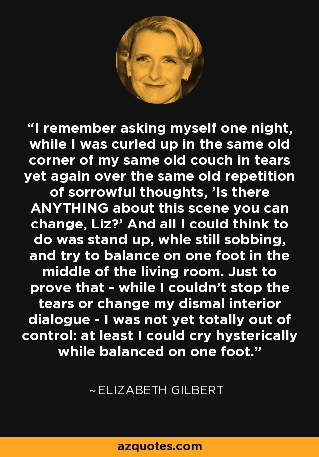 I remember asking myself one night, while I was curled up in the same old corner of my same old couch in tears yet again over the same old repetition of sorrowful thoughts, 'Is there ANYTHING about this scene you can change, Liz?' And all I could think to do was stand up, whle still sobbing, and try to balance on one foot in the middle of the living room. Just to prove that - while I couldn't stop the tears or change my dismal interior dialogue - I was not yet totally out of control: at least I could cry hysterically while balanced on one foot. - Elizabeth Gilbert