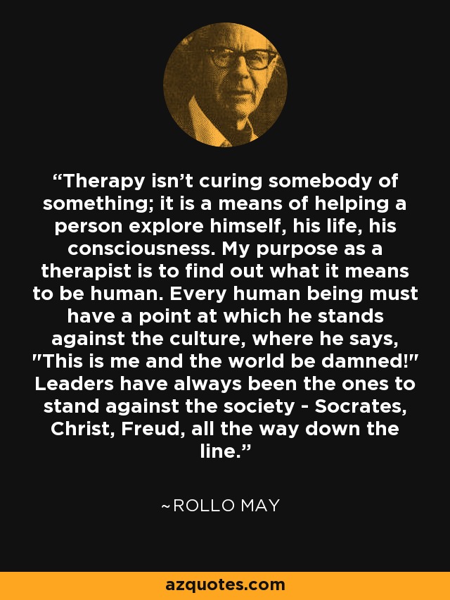 Therapy isn't curing somebody of something; it is a means of helping a person explore himself, his life, his consciousness. My purpose as a therapist is to find out what it means to be human. Every human being must have a point at which he stands against the culture, where he says, 