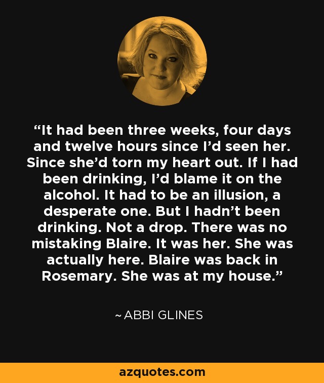 It had been three weeks, four days and twelve hours since I'd seen her. Since she'd torn my heart out. If I had been drinking, I'd blame it on the alcohol. It had to be an illusion, a desperate one. But I hadn't been drinking. Not a drop. There was no mistaking Blaire. It was her. She was actually here. Blaire was back in Rosemary. She was at my house. - Abbi Glines