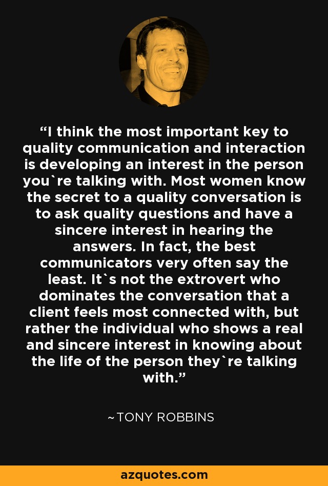 I think the most important key to quality communication and interaction is developing an interest in the person you`re talking with. Most women know the secret to a quality conversation is to ask quality questions and have a sincere interest in hearing the answers. In fact, the best communicators very often say the least. It`s not the extrovert who dominates the conversation that a client feels most connected with, but rather the individual who shows a real and sincere interest in knowing about the life of the person they`re talking with. - Tony Robbins