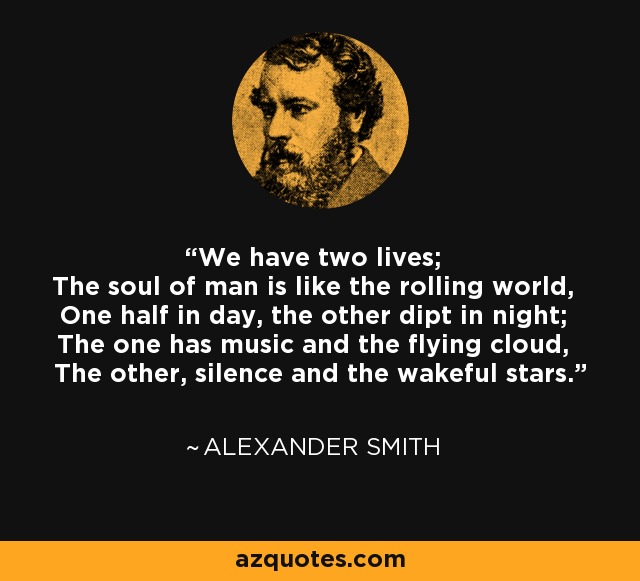 We have two lives; The soul of man is like the rolling world, One half in day, the other dipt in night; The one has music and the flying cloud, The other, silence and the wakeful stars. - Alexander Smith