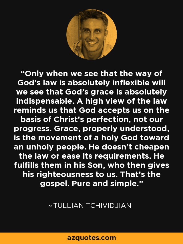 Only when we see that the way of God's law is absolutely inflexible will we see that God's grace is absolutely indispensable. A high view of the law reminds us that God accepts us on the basis of Christ's perfection, not our progress. Grace, properly understood, is the movement of a holy God toward an unholy people. He doesn't cheapen the law or ease its requirements. He fulfills them in his Son, who then gives his righteousness to us. That's the gospel. Pure and simple. - Tullian Tchividjian