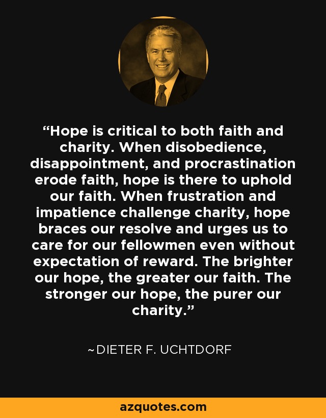 Hope is critical to both faith and charity. When disobedience, disappointment, and procrastination erode faith, hope is there to uphold our faith. When frustration and impatience challenge charity, hope braces our resolve and urges us to care for our fellowmen even without expectation of reward. The brighter our hope, the greater our faith. The stronger our hope, the purer our charity. - Dieter F. Uchtdorf