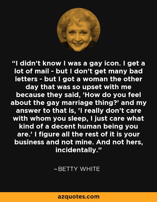 I didn't know I was a gay icon. I get a lot of mail - but I don't get many bad letters - but I got a woman the other day that was so upset with me because they said, 'How do you feel about the gay marriage thing?' and my answer to that is, 'I really don't care with whom you sleep, I just care what kind of a decent human being you are.' I figure all the rest of it is your business and not mine. And not hers, incidentally. - Betty White