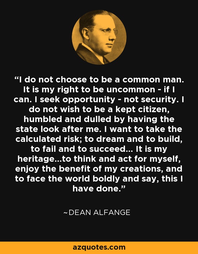 I do not choose to be a common man. It is my right to be uncommon - if I can. I seek opportunity - not security. I do not wish to be a kept citizen, humbled and dulled by having the state look after me. I want to take the calculated risk; to dream and to build, to fail and to succeed... It is my heritage...to think and act for myself, enjoy the benefit of my creations, and to face the world boldly and say, this I have done. - Dean Alfange