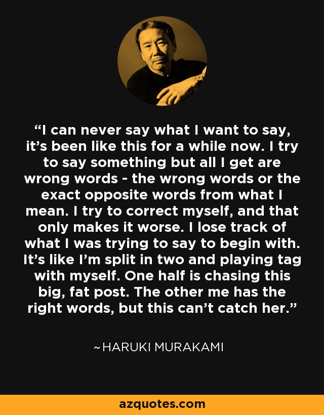 I can never say what I want to say, it's been like this for a while now. I try to say something but all I get are wrong words - the wrong words or the exact opposite words from what I mean. I try to correct myself, and that only makes it worse. I lose track of what I was trying to say to begin with. It's like I'm split in two and playing tag with myself. One half is chasing this big, fat post. The other me has the right words, but this can't catch her. - Haruki Murakami