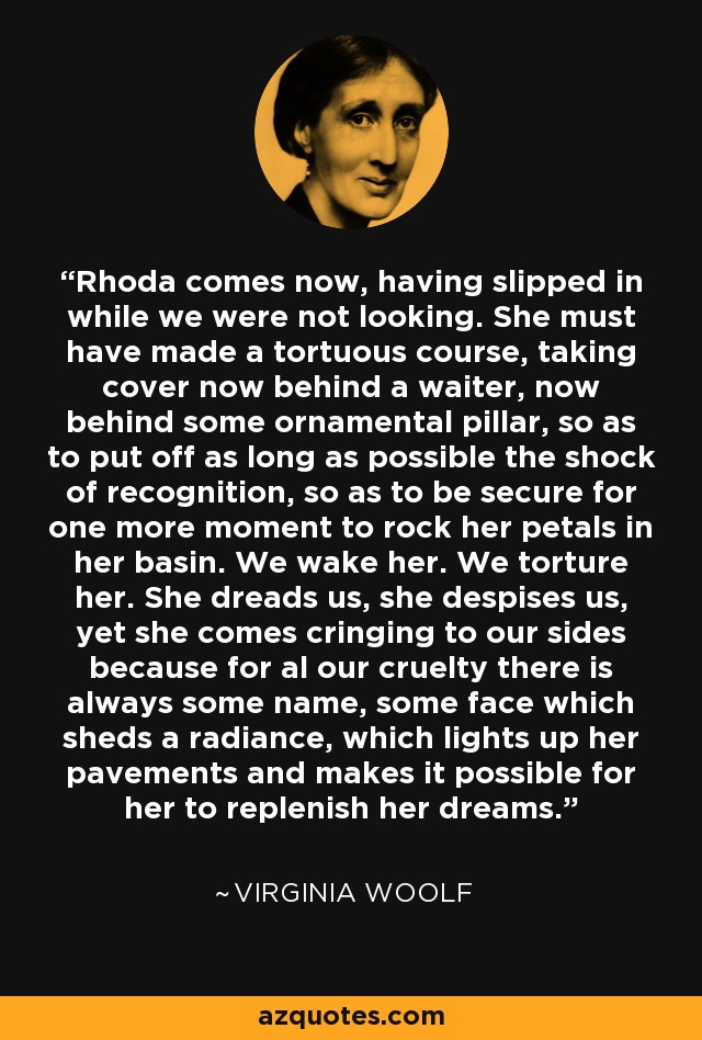 Rhoda comes now, having slipped in while we were not looking. She must have made a tortuous course, taking cover now behind a waiter, now behind some ornamental pillar, so as to put off as long as possible the shock of recognition, so as to be secure for one more moment to rock her petals in her basin. We wake her. We torture her. She dreads us, she despises us, yet she comes cringing to our sides because for al our cruelty there is always some name, some face which sheds a radiance, which lights up her pavements and makes it possible for her to replenish her dreams. - Virginia Woolf