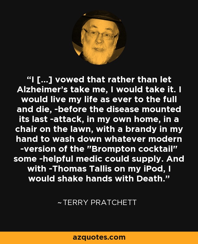 I [...] vowed that rather than let Alzheimer's take me, I would take it. I would live my life as ever to the full and die, ­before the disease mounted its last ­attack, in my own home, in a chair on the lawn, with a brandy in my hand to wash down whatever modern ­version of the 