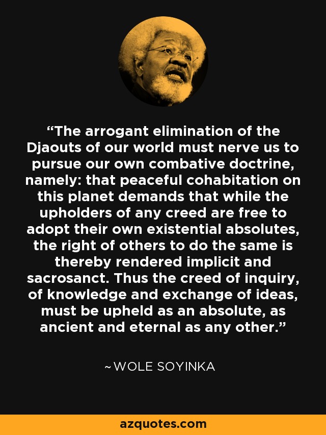 The arrogant elimination of the Djaouts of our world must nerve us to pursue our own combative doctrine, namely: that peaceful cohabitation on this planet demands that while the upholders of any creed are free to adopt their own existential absolutes, the right of others to do the same is thereby rendered implicit and sacrosanct. Thus the creed of inquiry, of knowledge and exchange of ideas, must be upheld as an absolute, as ancient and eternal as any other. - Wole Soyinka