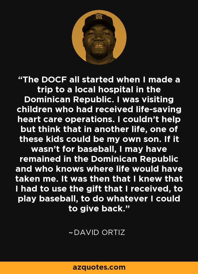 The DOCF all started when I made a trip to a local hospital in the Dominican Republic. I was visiting children who had received life-saving heart care operations. I couldn't help but think that in another life, one of these kids could be my own son. If it wasn't for baseball, I may have remained in the Dominican Republic and who knows where life would have taken me. It was then that I knew that I had to use the gift that I received, to play baseball, to do whatever I could to give back. - David Ortiz