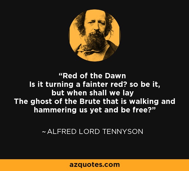 Red of the Dawn Is it turning a fainter red? so be it, but when shall we lay The ghost of the Brute that is walking and hammering us yet and be free? - Alfred Lord Tennyson