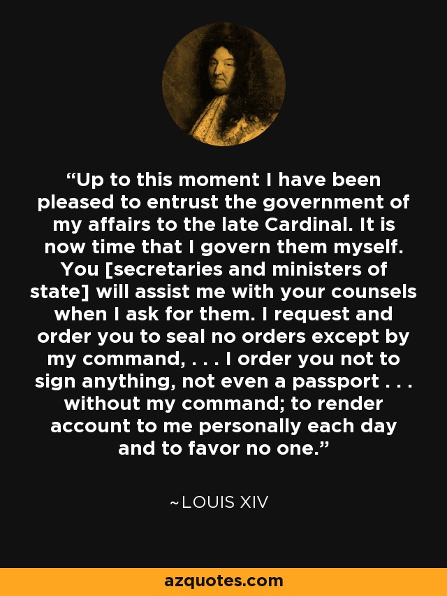 Up to this moment I have been pleased to entrust the government of my affairs to the late Cardinal. It is now time that I govern them myself. You [secretaries and ministers of state] will assist me with your counsels when I ask for them. I request and order you to seal no orders except by my command, . . . I order you not to sign anything, not even a passport . . . without my command; to render account to me personally each day and to favor no one. - Louis XIV