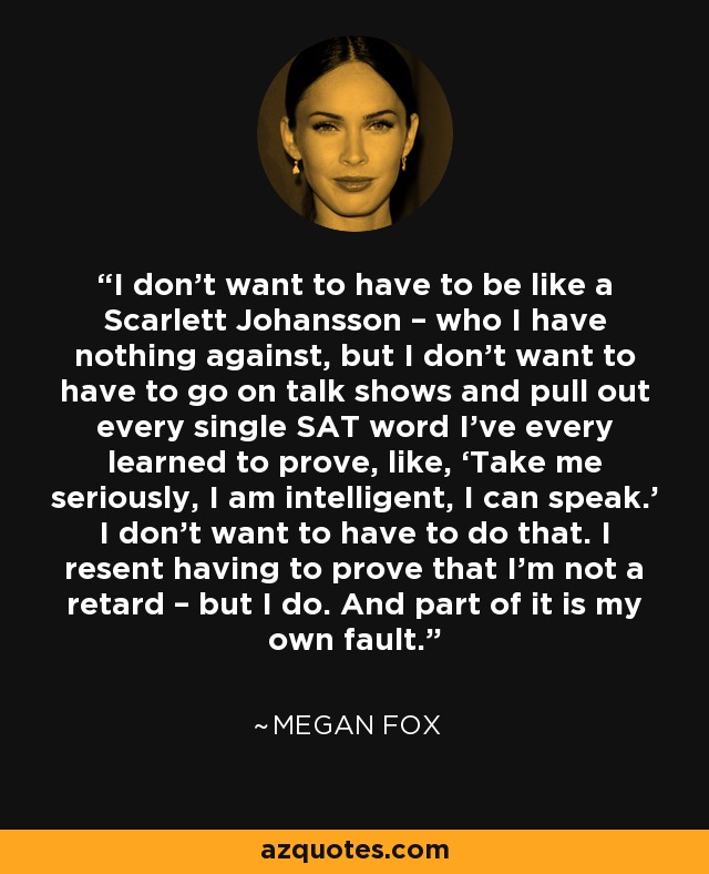 I don’t want to have to be like a Scarlett Johansson – who I have nothing against, but I don’t want to have to go on talk shows and pull out every single SAT word I’ve every learned to prove, like, ‘Take me seriously, I am intelligent, I can speak.’ I don’t want to have to do that. I resent having to prove that I’m not a retard – but I do. And part of it is my own fault. - Megan Fox