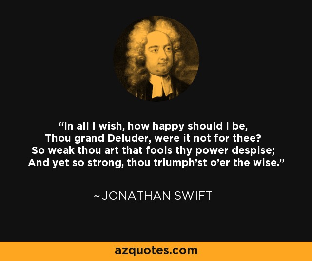 In all I wish, how happy should I be, Thou grand Deluder, were it not for thee? So weak thou art that fools thy power despise; And yet so strong, thou triumph'st o'er the wise. - Jonathan Swift
