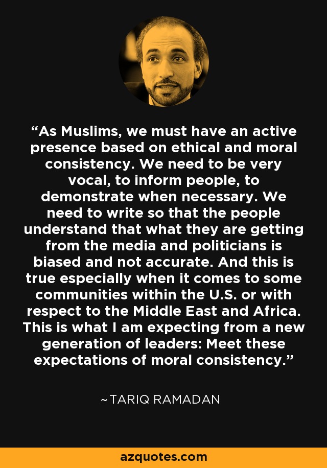 As Muslims, we must have an active presence based on ethical and moral consistency. We need to be very vocal, to inform people, to demonstrate when necessary. We need to write so that the people understand that what they are getting from the media and politicians is biased and not accurate. And this is true especially when it comes to some communities within the U.S. or with respect to the Middle East and Africa. This is what I am expecting from a new generation of leaders: Meet these expectations of moral consistency. - Tariq Ramadan