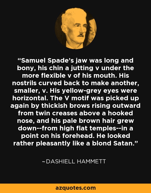 Samuel Spade's jaw was long and bony, his chin a jutting v under the more flexible v of his mouth. His nostrils curved back to make another, smaller, v. His yellow-grey eyes were horizontal. The V motif was picked up again by thickish brows rising outward from twin creases above a hooked nose, and his pale brown hair grew down--from high flat temples--in a point on his forehead. He looked rather pleasantly like a blond Satan. - Dashiell Hammett