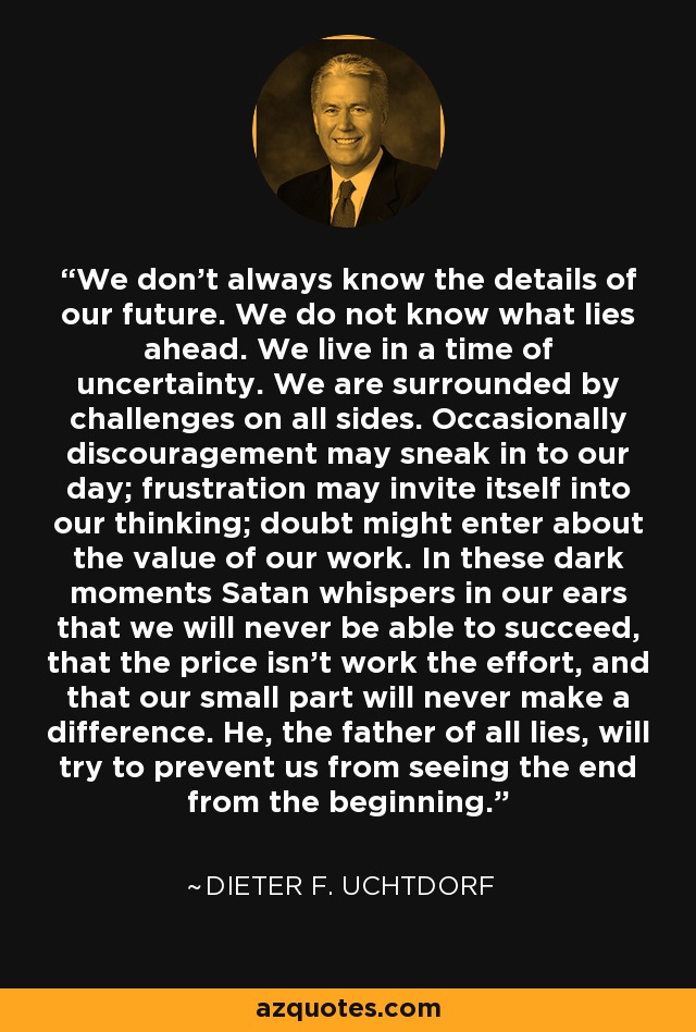 We don't always know the details of our future. We do not know what lies ahead. We live in a time of uncertainty. We are surrounded by challenges on all sides. Occasionally discouragement may sneak in to our day; frustration may invite itself into our thinking; doubt might enter about the value of our work. In these dark moments Satan whispers in our ears that we will never be able to succeed, that the price isn't work the effort, and that our small part will never make a difference. He, the father of all lies, will try to prevent us from seeing the end from the beginning. - Dieter F. Uchtdorf