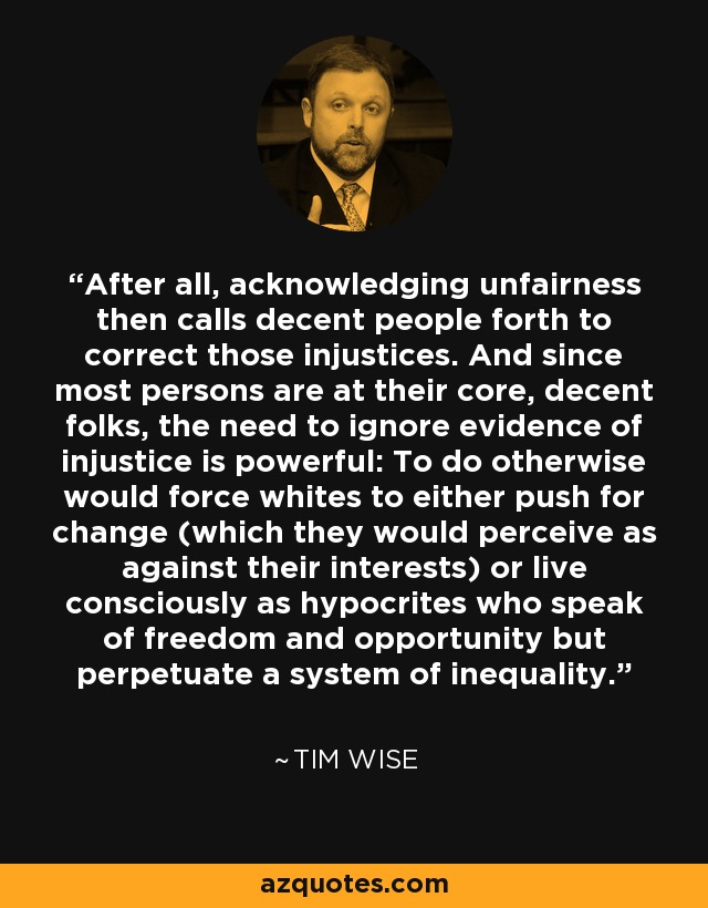 After all, acknowledging unfairness then calls decent people forth to correct those injustices. And since most persons are at their core, decent folks, the need to ignore evidence of injustice is powerful: To do otherwise would force whites to either push for change (which they would perceive as against their interests) or live consciously as hypocrites who speak of freedom and opportunity but perpetuate a system of inequality. - Tim Wise