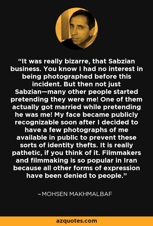 It was really bizarre, that Sabzian business. You know I had no interest in being photographed before this incident. But then not just Sabzian—many other people started pretending they were me! One of them actually got married while pretending he was me! My face became publicly recognizable soon after I decided to have a few photographs of me available in public to prevent these sorts of identity thefts. It is really pathetic, if you think of it. Filmmakers and filmmaking is so popular in Iran because all other forms of expression have been denied to people. - Mohsen Makhmalbaf