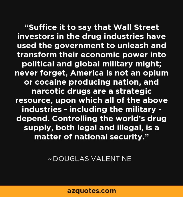 Suffice it to say that Wall Street investors in the drug industries have used the government to unleash and transform their economic power into political and global military might; never forget, America is not an opium or cocaine producing nation, and narcotic drugs are a strategic resource, upon which all of the above industries - including the military - depend. Controlling the world's drug supply, both legal and illegal, is a matter of national security. - Douglas Valentine