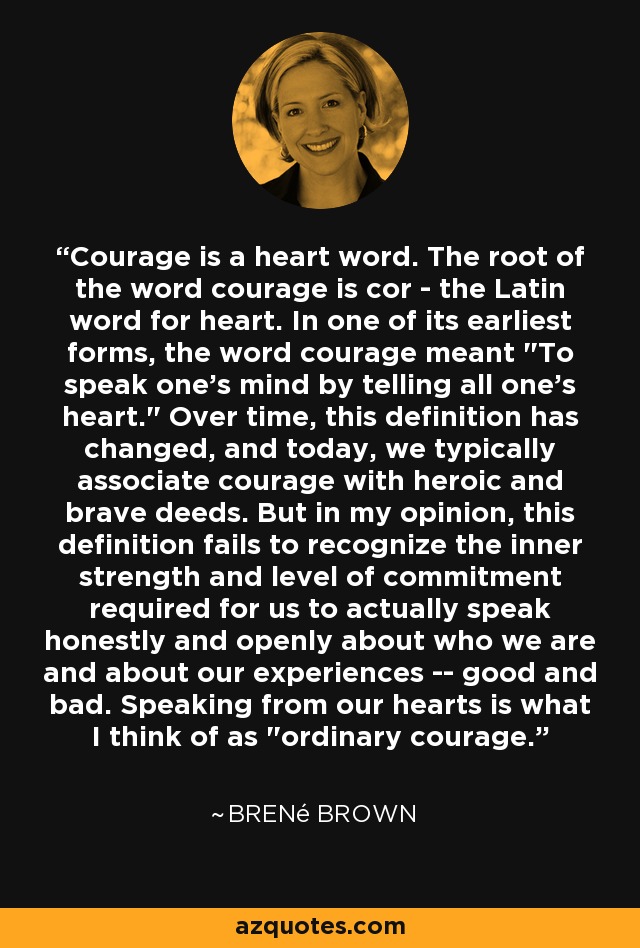 Courage is a heart word. The root of the word courage is cor - the Latin word for heart. In one of its earliest forms, the word courage meant 