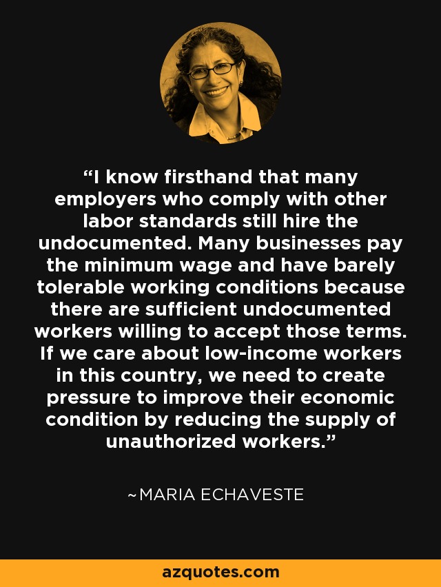 I know firsthand that many employers who comply with other labor standards still hire the undocumented. Many businesses pay the minimum wage and have barely tolerable working conditions because there are sufficient undocumented workers willing to accept those terms. If we care about low-income workers in this country, we need to create pressure to improve their economic condition by reducing the supply of unauthorized workers. - Maria Echaveste