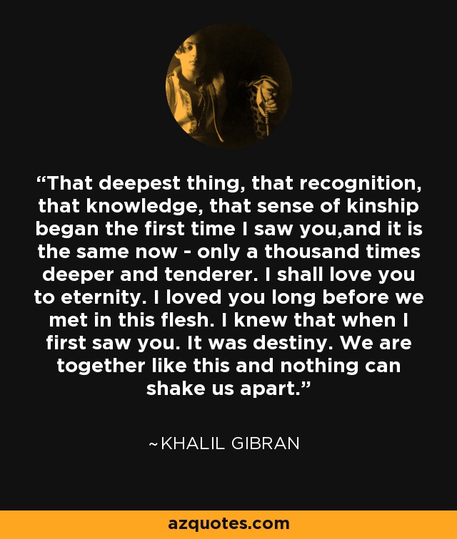 That deepest thing, that recognition, that knowledge, that sense of kinship began the first time I saw you,and it is the same now - only a thousand times deeper and tenderer. I shall love you to eternity. I loved you long before we met in this flesh. I knew that when I first saw you. It was destiny. We are together like this and nothing can shake us apart. - Khalil Gibran