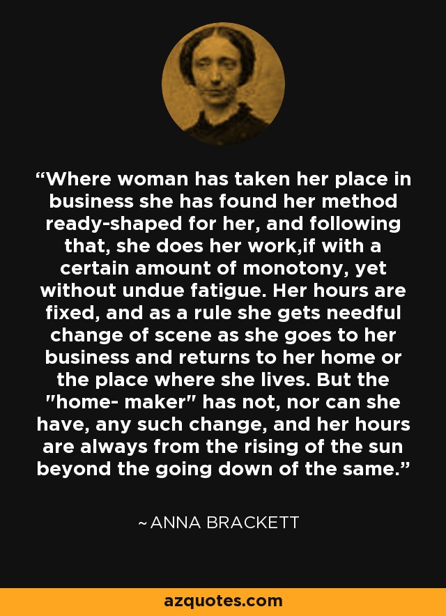 Where woman has taken her place in business she has found her method ready-shaped for her, and following that, she does her work,if with a certain amount of monotony, yet without undue fatigue. Her hours are fixed, and as a rule she gets needful change of scene as she goes to her business and returns to her home or the place where she lives. But the 