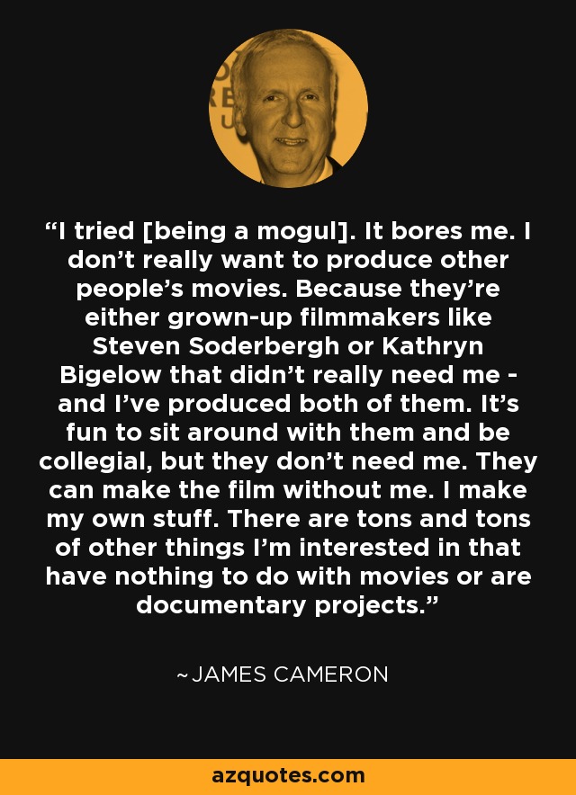 I tried [being a mogul]. It bores me. I don't really want to produce other people's movies. Because they're either grown-up filmmakers like Steven Soderbergh or Kathryn Bigelow that didn't really need me - and I've produced both of them. It's fun to sit around with them and be collegial, but they don't need me. They can make the film without me. I make my own stuff. There are tons and tons of other things I'm interested in that have nothing to do with movies or are documentary projects. - James Cameron