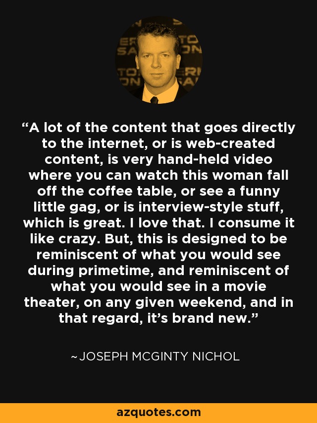 A lot of the content that goes directly to the internet, or is web-created content, is very hand-held video where you can watch this woman fall off the coffee table, or see a funny little gag, or is interview-style stuff, which is great. I love that. I consume it like crazy. But, this is designed to be reminiscent of what you would see during primetime, and reminiscent of what you would see in a movie theater, on any given weekend, and in that regard, it's brand new. - Joseph McGinty Nichol