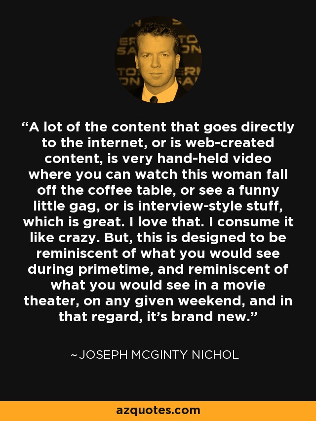 A lot of the content that goes directly to the internet, or is web-created content, is very hand-held video where you can watch this woman fall off the coffee table, or see a funny little gag, or is interview-style stuff, which is great. I love that. I consume it like crazy. But, this is designed to be reminiscent of what you would see during primetime, and reminiscent of what you would see in a movie theater, on any given weekend, and in that regard, it's brand new. - Joseph McGinty Nichol