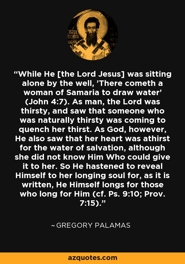 While He [the Lord Jesus] was sitting alone by the well, 'There cometh a woman of Samaria to draw water' (John 4:7). As man, the Lord was thirsty, and saw that someone who was naturally thirsty was coming to quench her thirst. As God, however, He also saw that her heart was athirst for the water of salvation, although she did not know Him Who could give it to her. So He hastened to reveal Himself to her longing soul for, as it is written, He Himself longs for those who long for Him (cf. Ps. 9:10; Prov. 7:15). - Gregory Palamas