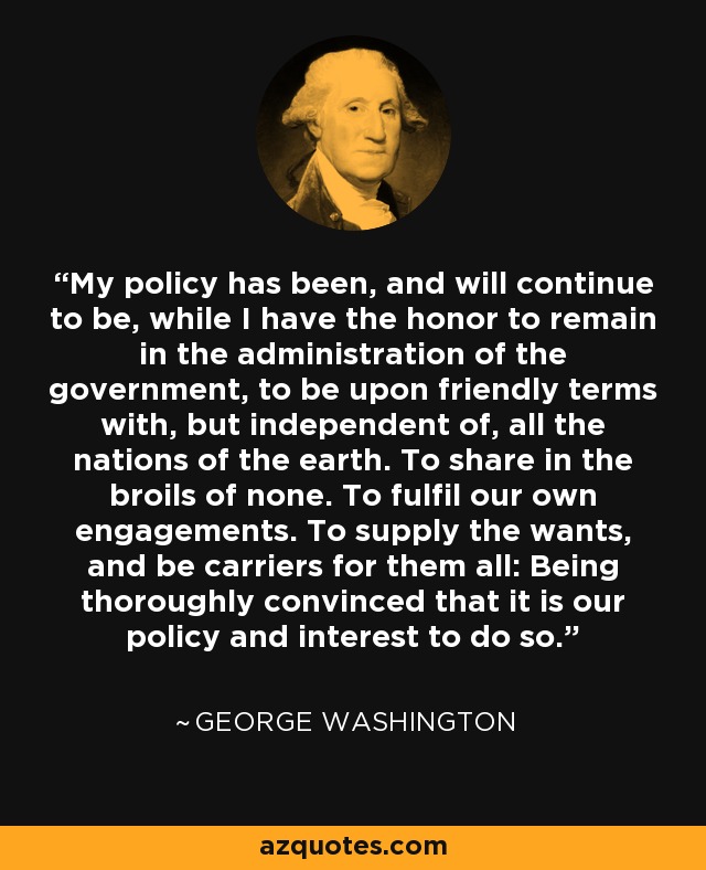 My policy has been, and will continue to be, while I have the honor to remain in the administration of the government, to be upon friendly terms with, but independent of, all the nations of the earth. To share in the broils of none. To fulfil our own engagements. To supply the wants, and be carriers for them all: Being thoroughly convinced that it is our policy and interest to do so. - George Washington