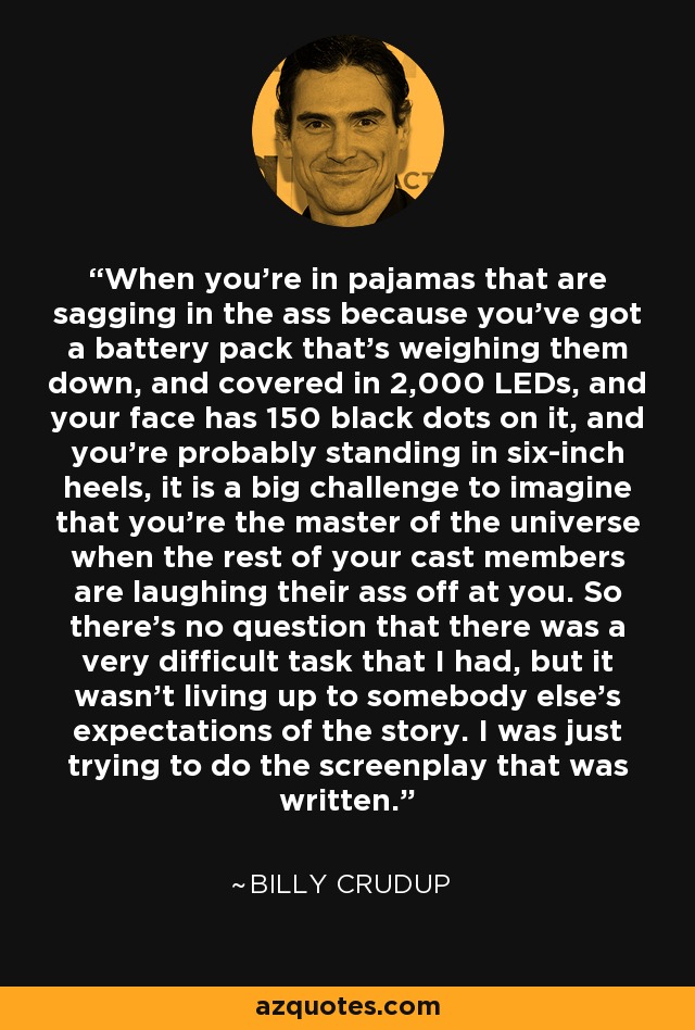 When you're in pajamas that are sagging in the ass because you've got a battery pack that's weighing them down, and covered in 2,000 LEDs, and your face has 150 black dots on it, and you're probably standing in six-inch heels, it is a big challenge to imagine that you're the master of the universe when the rest of your cast members are laughing their ass off at you. So there's no question that there was a very difficult task that I had, but it wasn't living up to somebody else's expectations of the story. I was just trying to do the screenplay that was written. - Billy Crudup