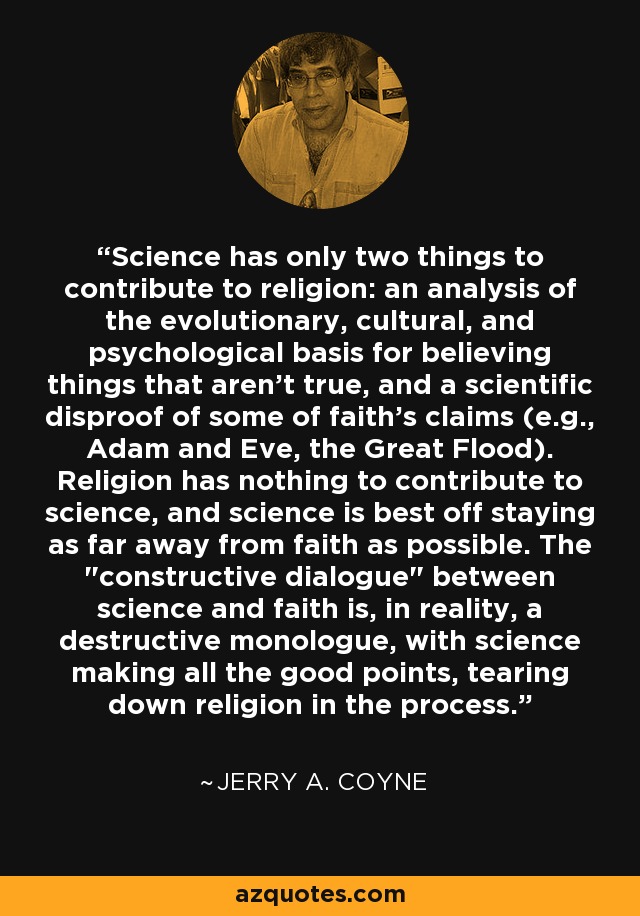 Science has only two things to contribute to religion: an analysis of the evolutionary, cultural, and psychological basis for believing things that aren't true, and a scientific disproof of some of faith's claims (e.g., Adam and Eve, the Great Flood). Religion has nothing to contribute to science, and science is best off staying as far away from faith as possible. The 