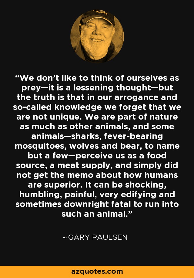 We don’t like to think of ourselves as prey—it is a lessening thought—but the truth is that in our arrogance and so-called knowledge we forget that we are not unique. We are part of nature as much as other animals, and some animals—sharks, fever-bearing mosquitoes, wolves and bear, to name but a few—perceive us as a food source, a meat supply, and simply did not get the memo about how humans are superior. It can be shocking, humbling, painful, very edifying and sometimes downright fatal to run into such an animal. - Gary Paulsen
