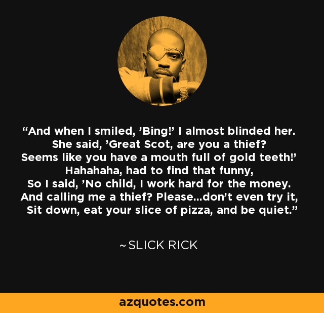 And when I smiled, 'Bing!' I almost blinded her. She said, 'Great Scot, are you a thief? Seems like you have a mouth full of gold teeth!' Hahahaha, had to find that funny, So I said, 'No child, I work hard for the money. And calling me a thief? Please...don't even try it, Sit down, eat your slice of pizza, and be quiet.' - Slick Rick