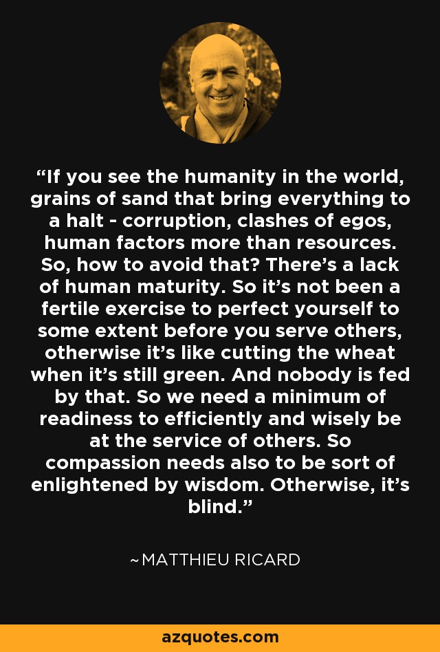 If you see the humanity in the world, grains of sand that bring everything to a halt - corruption, clashes of egos, human factors more than resources. So, how to avoid that? There’s a lack of human maturity. So it’s not been a fertile exercise to perfect yourself to some extent before you serve others, otherwise it’s like cutting the wheat when it’s still green. And nobody is fed by that. So we need a minimum of readiness to efficiently and wisely be at the service of others. So compassion needs also to be sort of enlightened by wisdom. Otherwise, it’s blind. - Matthieu Ricard