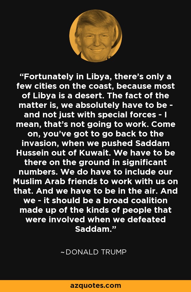 Fortunately in Libya, there's only a few cities on the coast, because most of Libya is a desert. The fact of the matter is, we absolutely have to be - and not just with special forces - I mean, that's not going to work. Come on, you've got to go back to the invasion, when we pushed Saddam Hussein out of Kuwait. We have to be there on the ground in significant numbers. We do have to include our Muslim Arab friends to work with us on that. And we have to be in the air. And we - it should be a broad coalition made up of the kinds of people that were involved when we defeated Saddam. - Donald Trump