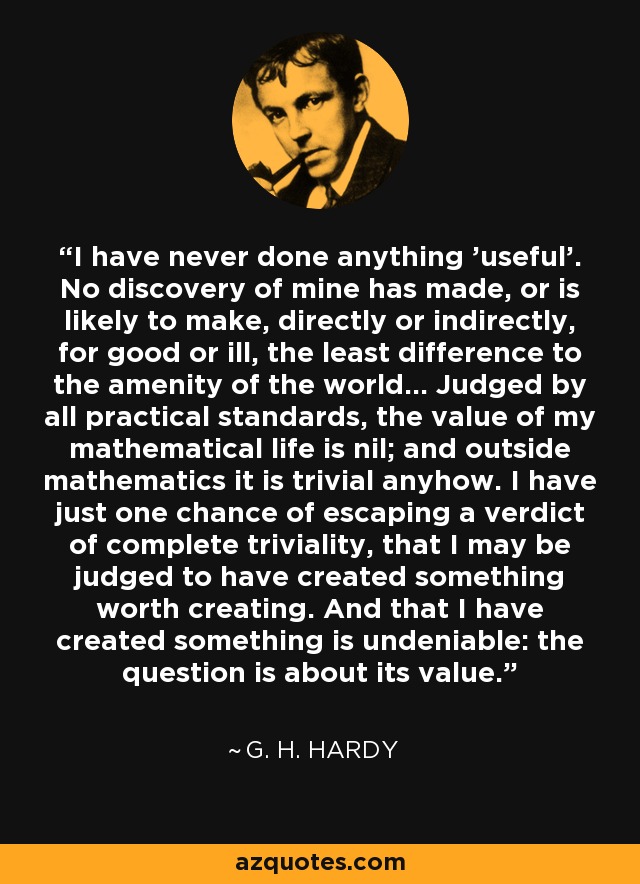 I have never done anything 'useful'. No discovery of mine has made, or is likely to make, directly or indirectly, for good or ill, the least difference to the amenity of the world... Judged by all practical standards, the value of my mathematical life is nil; and outside mathematics it is trivial anyhow. I have just one chance of escaping a verdict of complete triviality, that I may be judged to have created something worth creating. And that I have created something is undeniable: the question is about its value. - G. H. Hardy