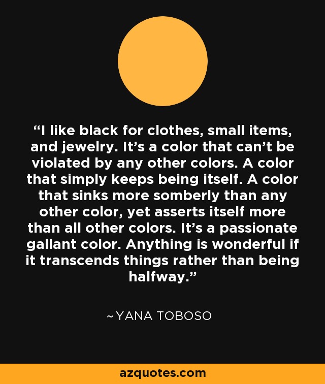 I like black for clothes, small items, and jewelry. It's a color that can't be violated by any other colors. A color that simply keeps being itself. A color that sinks more somberly than any other color, yet asserts itself more than all other colors. It's a passionate gallant color. Anything is wonderful if it transcends things rather than being halfway. - Yana Toboso